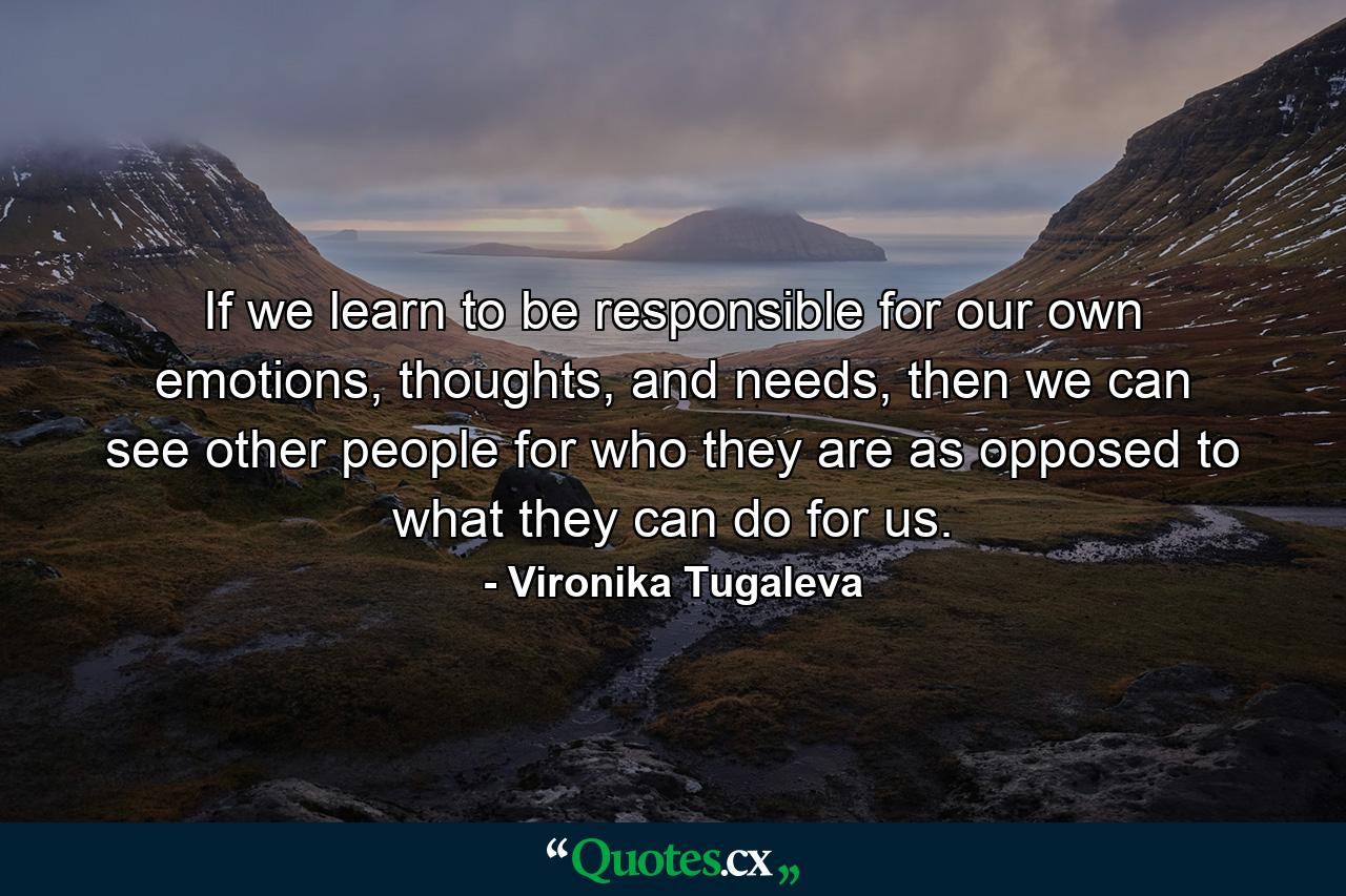 If we learn to be responsible for our own emotions, thoughts, and needs, then we can see other people for who they are as opposed to what they can do for us. - Quote by Vironika Tugaleva