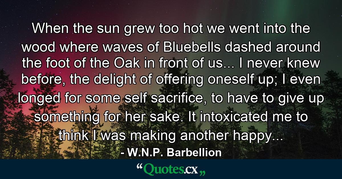 When the sun grew too hot we went into the wood where waves of Bluebells dashed around the foot of the Oak in front of us... I never knew before, the delight of offering oneself up; I even longed for some self sacrifice, to have to give up something for her sake. It intoxicated me to think I was making another happy... - Quote by W.N.P. Barbellion