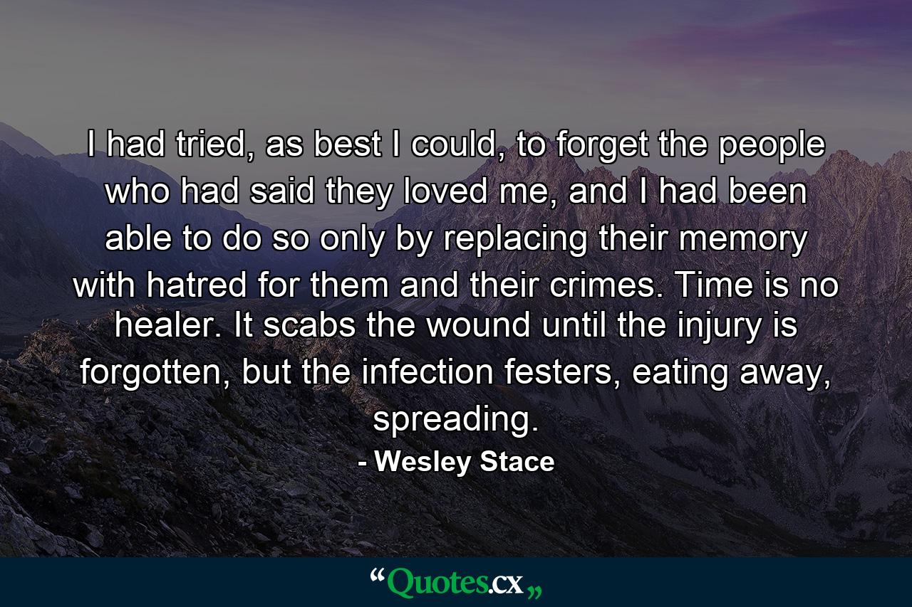 I had tried, as best I could, to forget the people who had said they loved me, and I had been able to do so only by replacing their memory with hatred for them and their crimes. Time is no healer. It scabs the wound until the injury is forgotten, but the infection festers, eating away, spreading. - Quote by Wesley Stace