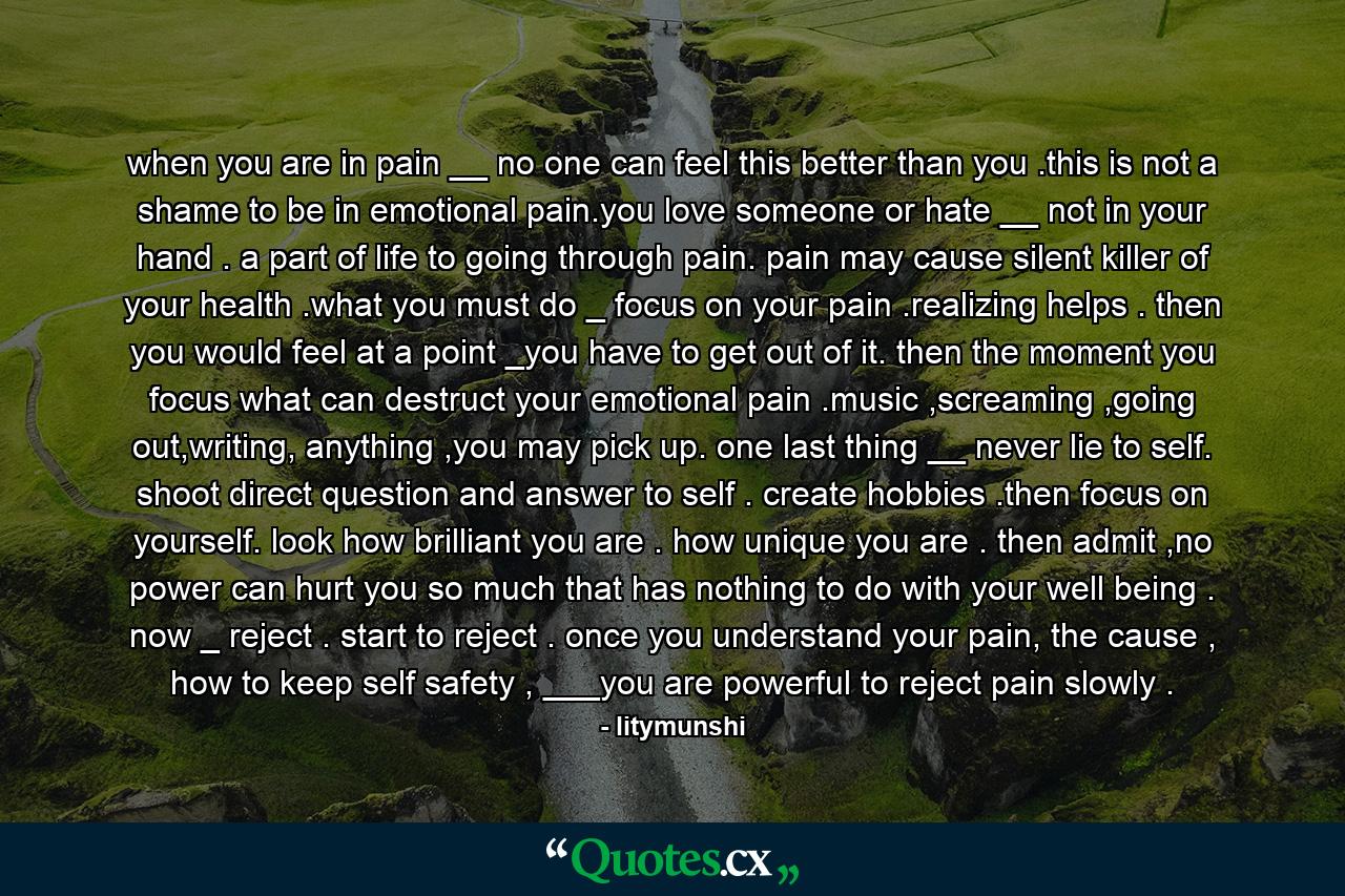when you are in pain __ no one can feel this better than you .this is not a shame to be in emotional pain.you love someone or hate __ not in your hand . a part of life to going through pain. pain may cause silent killer of your health .what you must do _ focus on your pain .realizing helps . then you would feel at a point _you have to get out of it. then the moment you focus what can destruct your emotional pain .music ,screaming ,going out,writing, anything ,you may pick up. one last thing __ never lie to self. shoot direct question and answer to self . create hobbies .then focus on yourself. look how brilliant you are . how unique you are . then admit ,no power can hurt you so much that has nothing to do with your well being . now _ reject . start to reject . once you understand your pain, the cause , how to keep self safety , ___you are powerful to reject pain slowly . - Quote by litymunshi