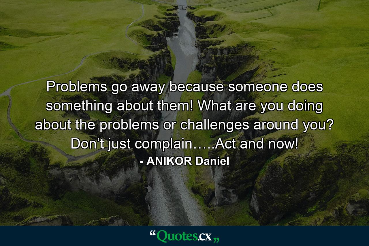 Problems go away because someone does something about them! What are you doing about the problems or challenges around you? Don’t just complain…..Act and now! - Quote by ANIKOR Daniel