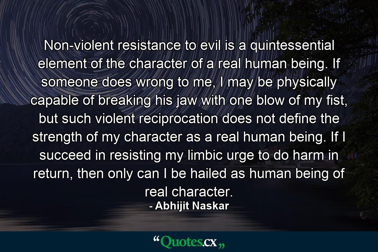 Non-violent resistance to evil is a quintessential element of the character of a real human being. If someone does wrong to me, I may be physically capable of breaking his jaw with one blow of my fist, but such violent reciprocation does not define the strength of my character as a real human being. If I succeed in resisting my limbic urge to do harm in return, then only can I be hailed as human being of real character. - Quote by Abhijit Naskar