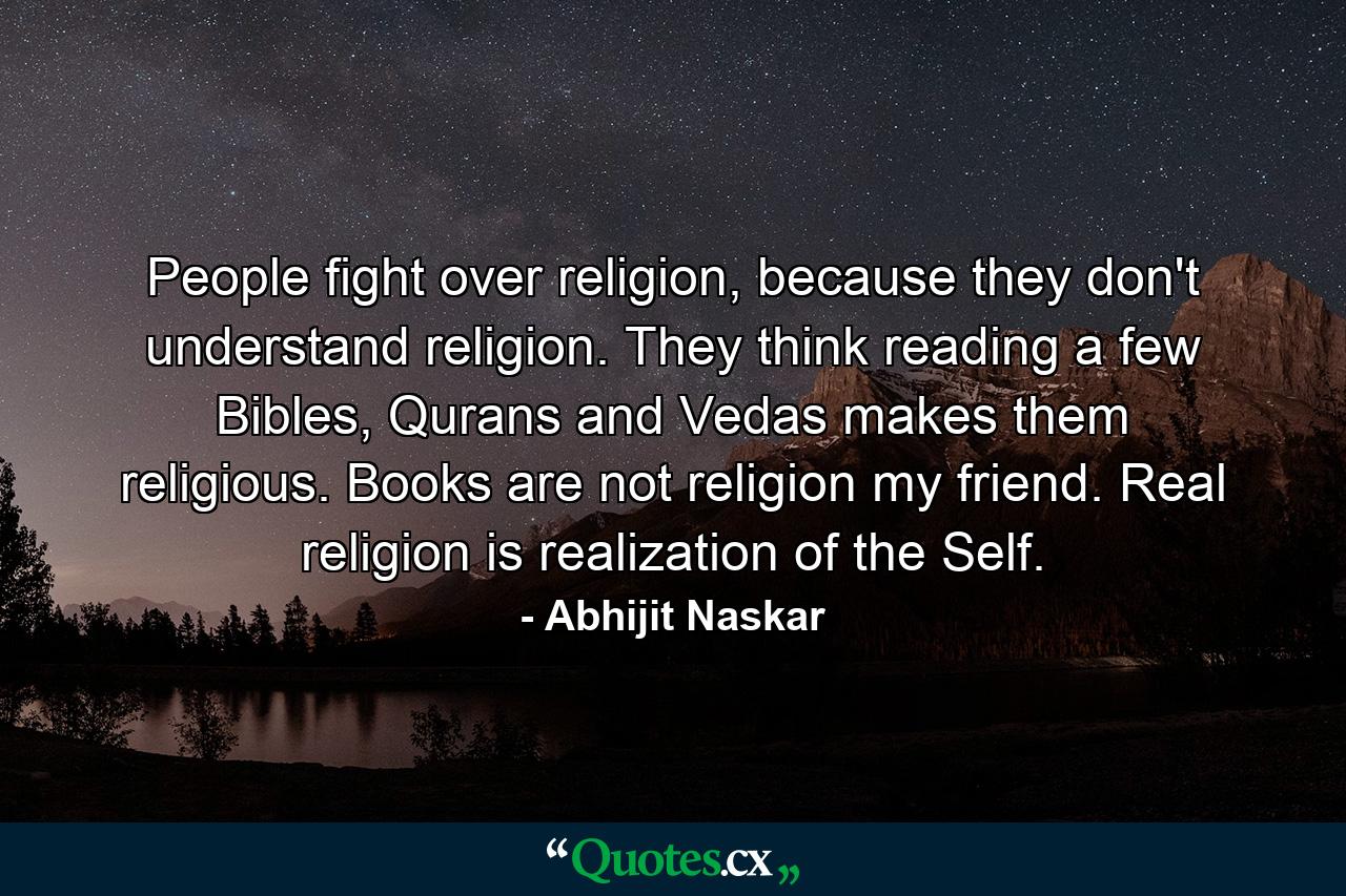 People fight over religion, because they don't understand religion. They think reading a few Bibles, Qurans and Vedas makes them religious. Books are not religion my friend. Real religion is realization of the Self. - Quote by Abhijit Naskar