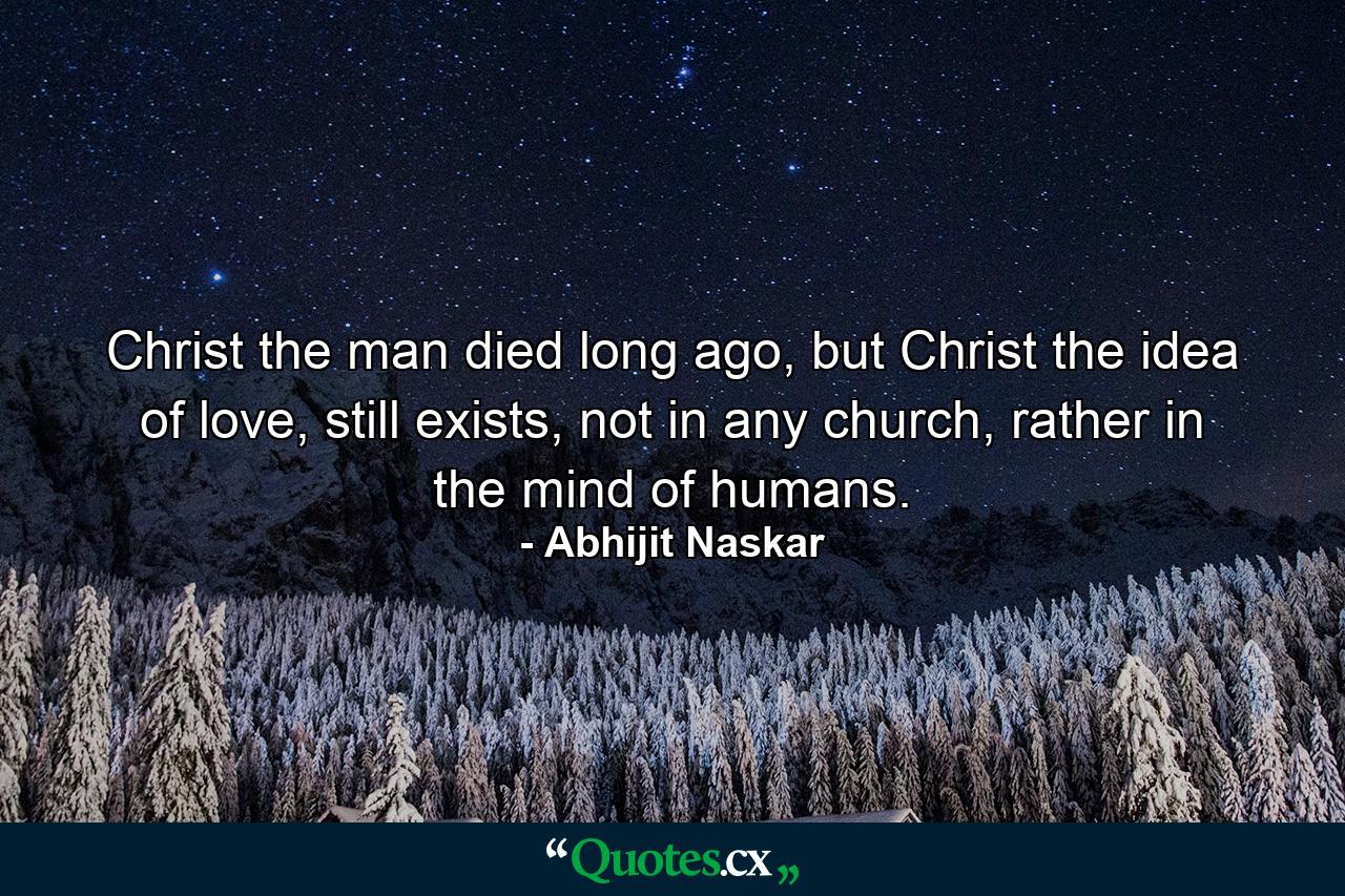 Christ the man died long ago, but Christ the idea of love, still exists, not in any church, rather in the mind of humans. - Quote by Abhijit Naskar