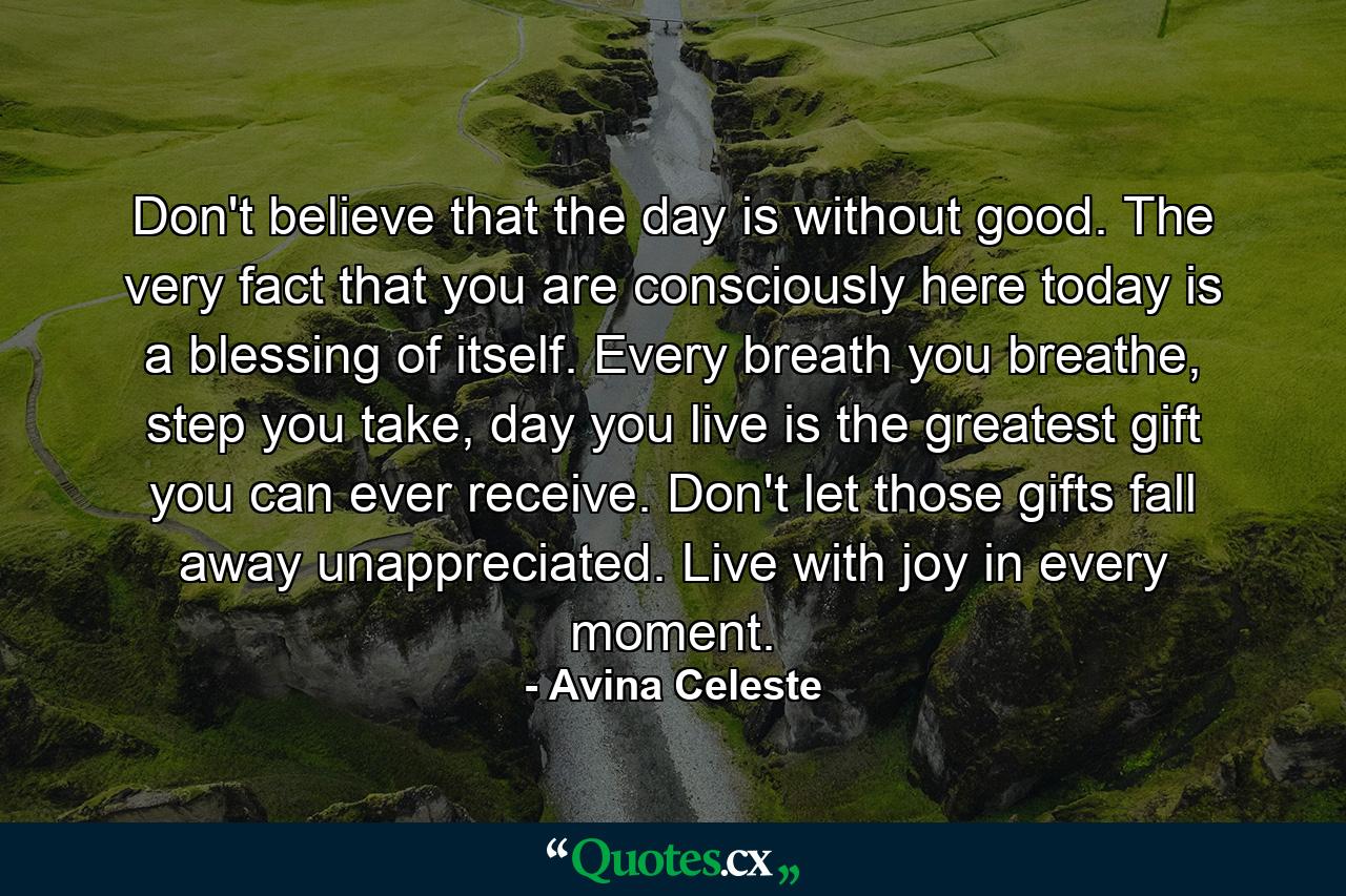 Don't believe that the day is without good. The very fact that you are consciously here today is a blessing of itself. Every breath you breathe, step you take, day you live is the greatest gift you can ever receive. Don't let those gifts fall away unappreciated. Live with joy in every moment. - Quote by Avina Celeste