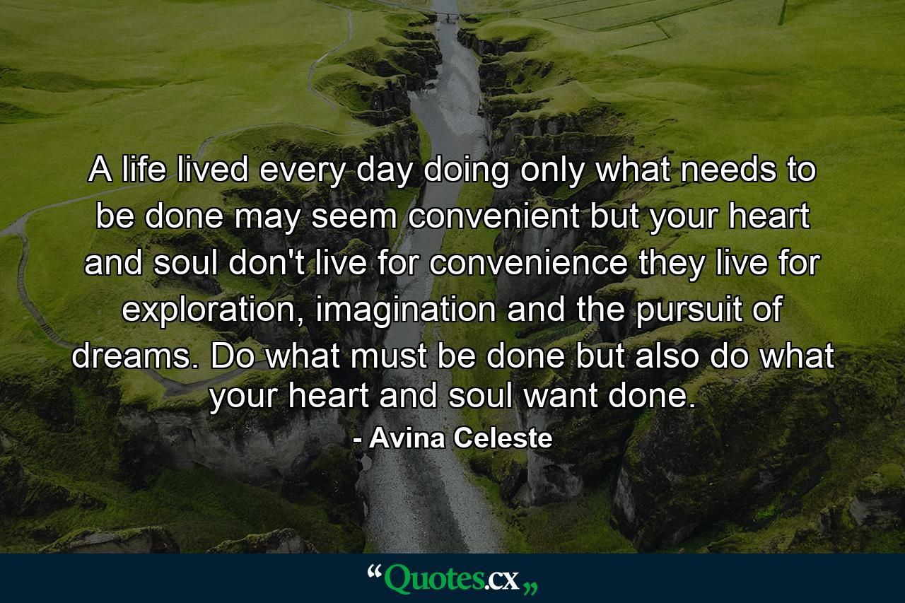 A life lived every day doing only what needs to be done may seem convenient but your heart and soul don't live for convenience they live for exploration, imagination and the pursuit of dreams. Do what must be done but also do what your heart and soul want done. - Quote by Avina Celeste