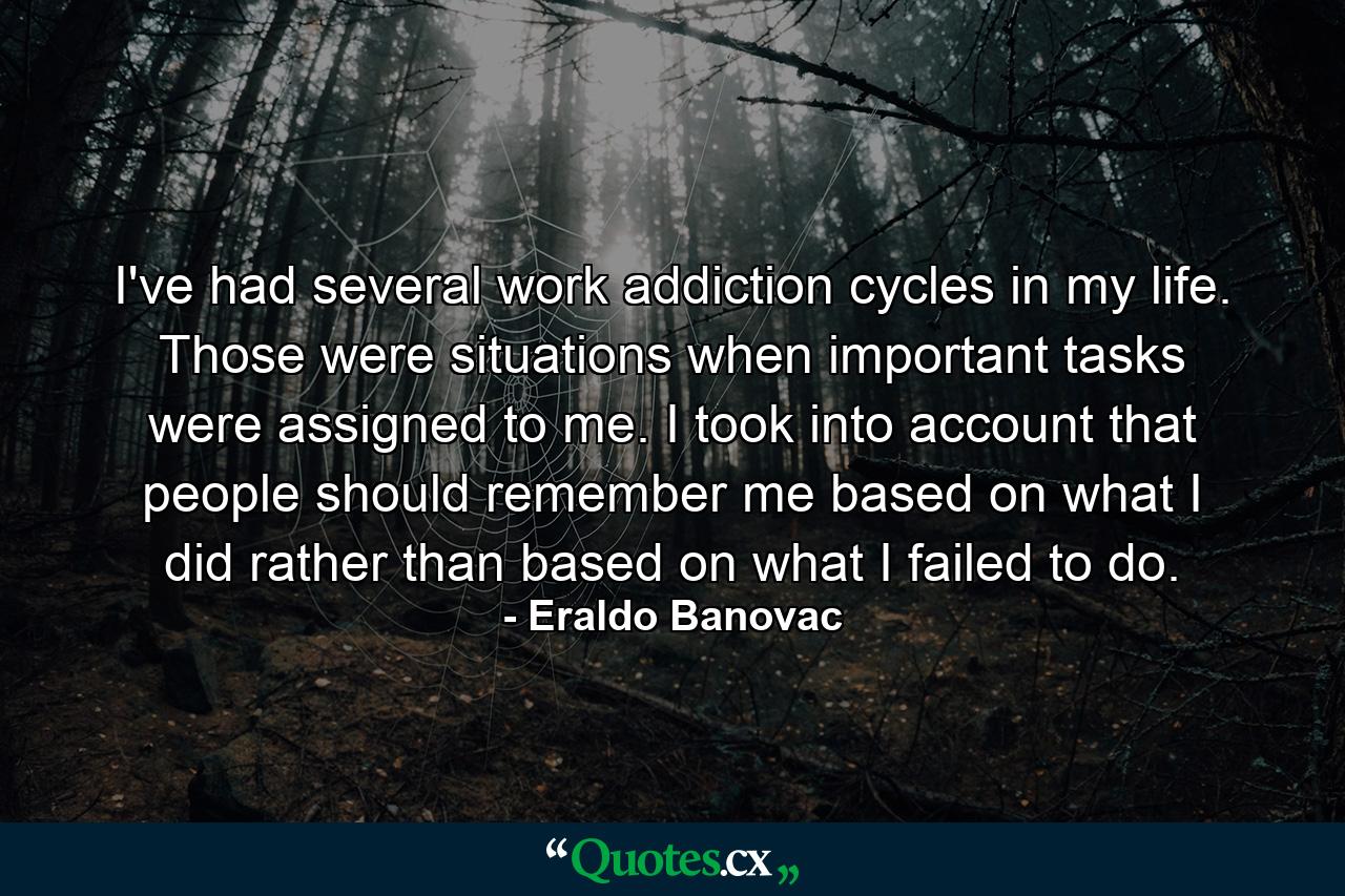 I've had several work addiction cycles in my life. Those were situations when important tasks were assigned to me. I took into account that people should remember me based on what I did rather than based on what I failed to do. - Quote by Eraldo Banovac