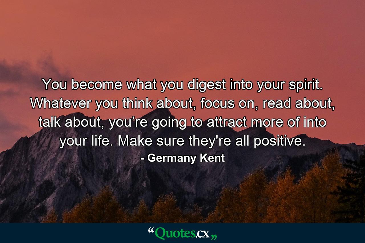 You become what you digest into your spirit. Whatever you think about, focus on, read about, talk about, you’re going to attract more of into your life. Make sure they're all positive. - Quote by Germany Kent