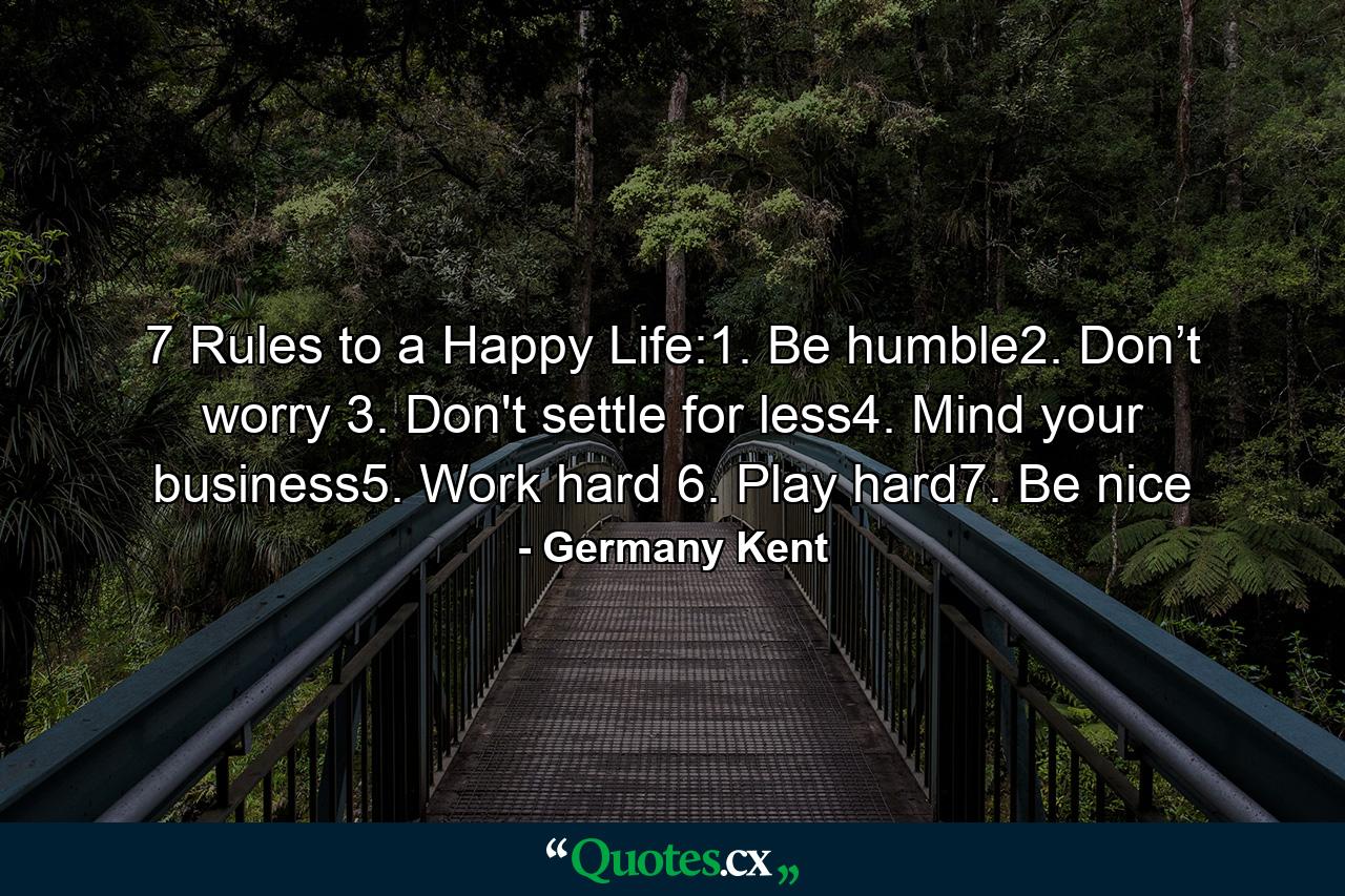 7 Rules to a Happy Life:1. Be humble2. Don’t worry 3. Don't settle for less4. Mind your business5. Work hard 6. Play hard7. Be nice - Quote by Germany Kent