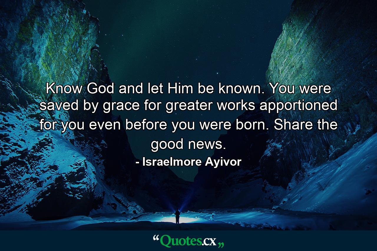 Know God and let Him be known. You were saved by grace for greater works apportioned for you even before you were born. Share the good news. - Quote by Israelmore Ayivor