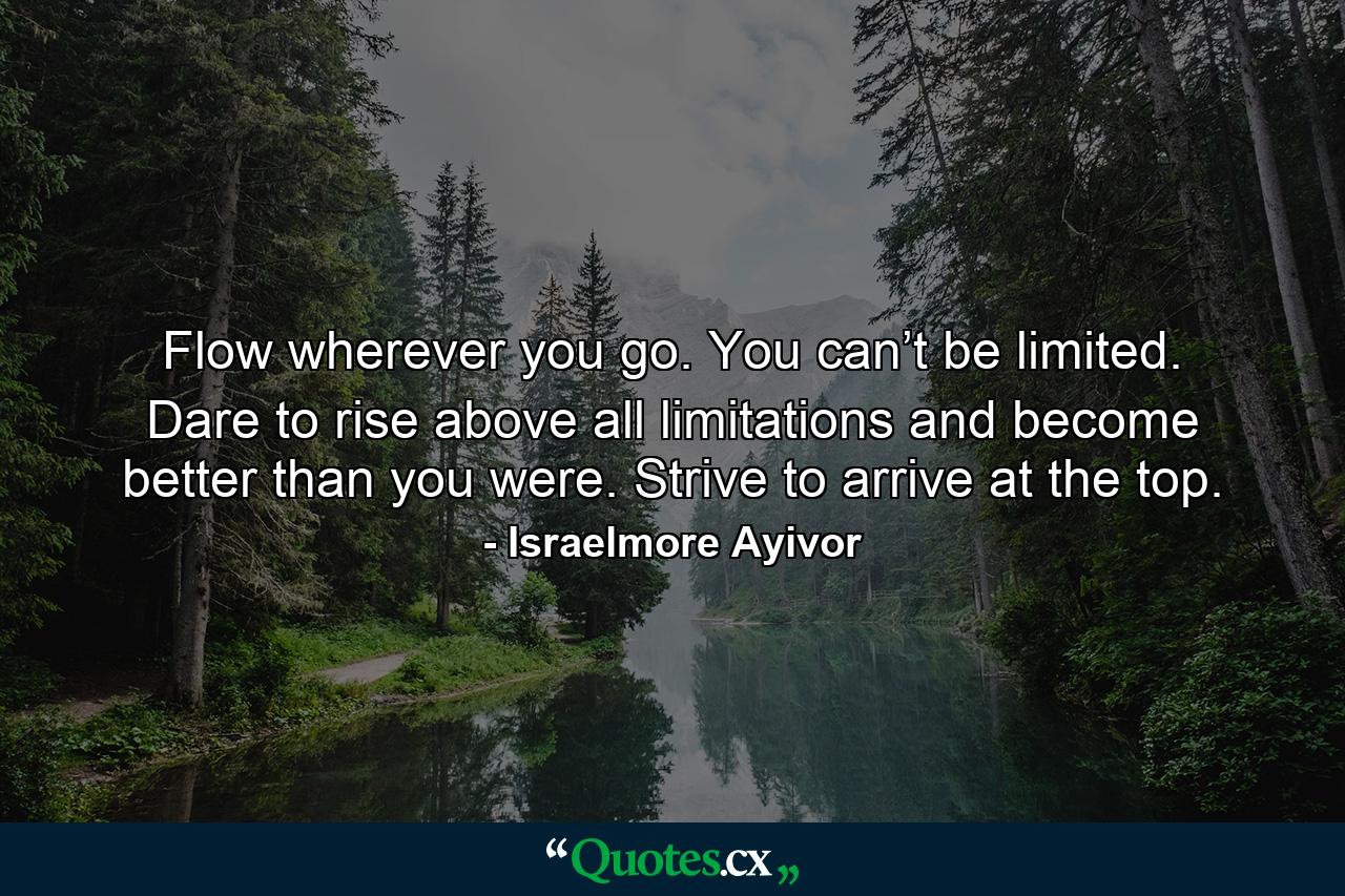 Flow wherever you go. You can’t be limited. Dare to rise above all limitations and become better than you were. Strive to arrive at the top. - Quote by Israelmore Ayivor