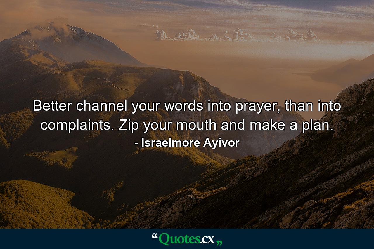 Better channel your words into prayer, than into complaints. Zip your mouth and make a plan. - Quote by Israelmore Ayivor