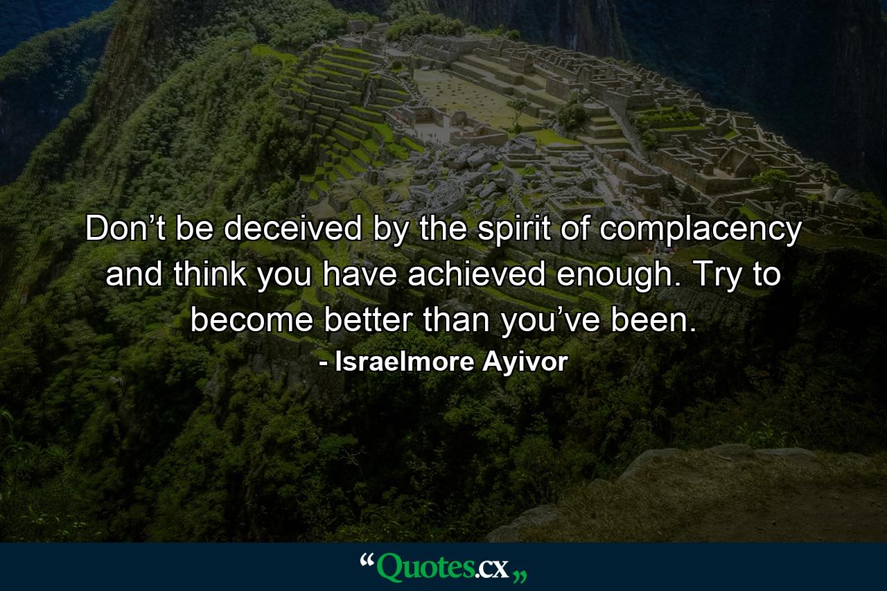 Don’t be deceived by the spirit of complacency and think you have achieved enough. Try to become better than you’ve been. - Quote by Israelmore Ayivor