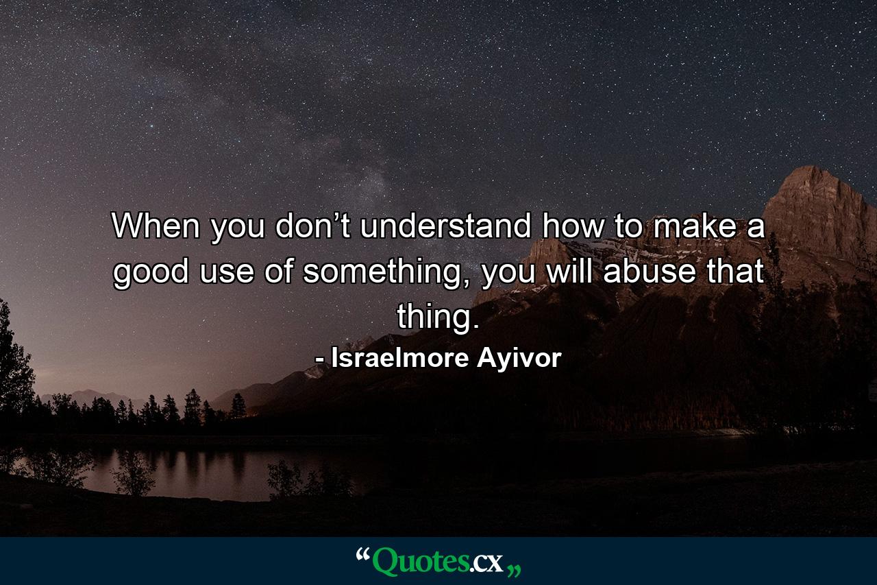 When you don’t understand how to make a good use of something, you will abuse that thing. - Quote by Israelmore Ayivor