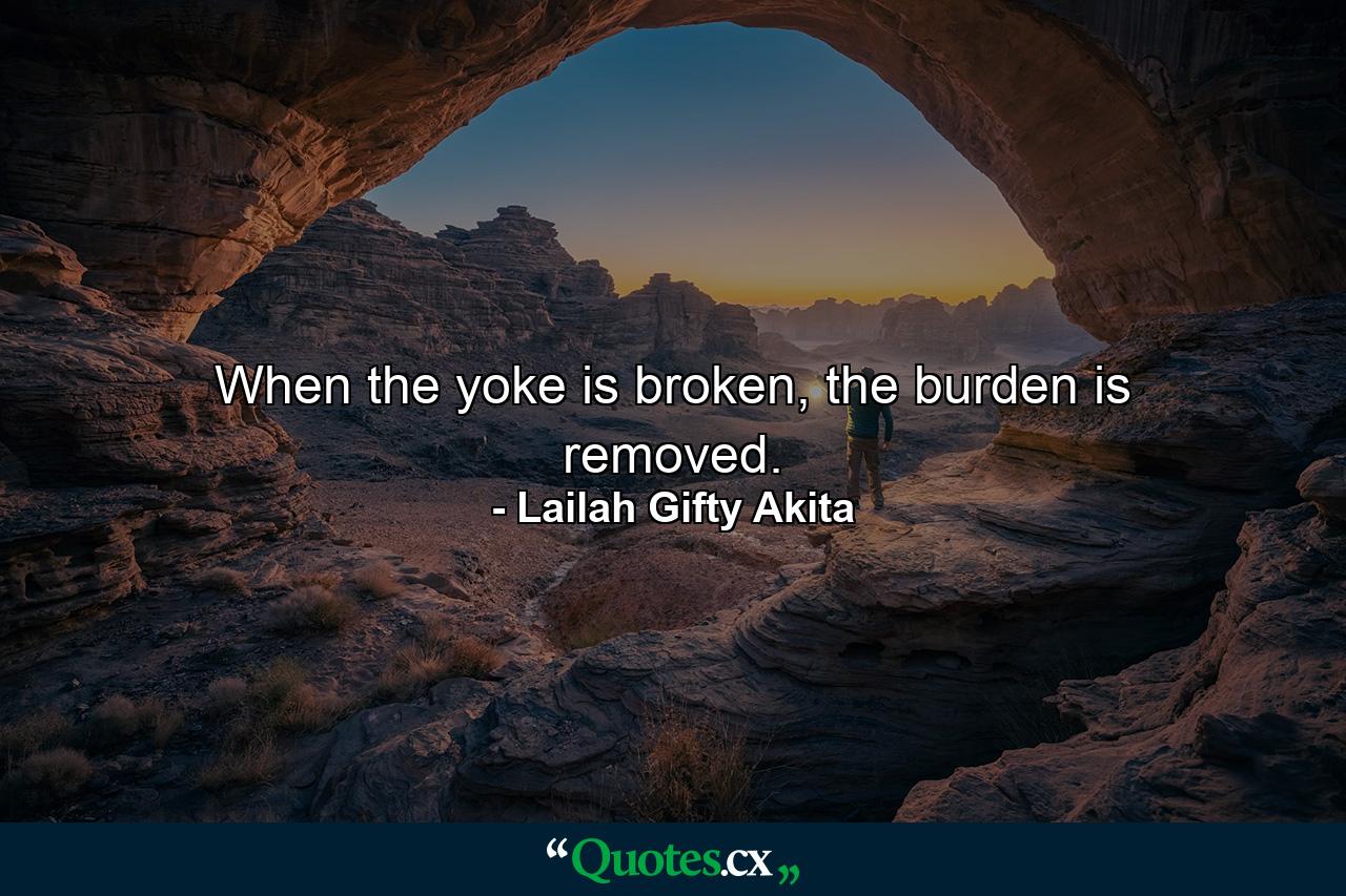 When the yoke is broken, the burden is removed. - Quote by Lailah Gifty Akita