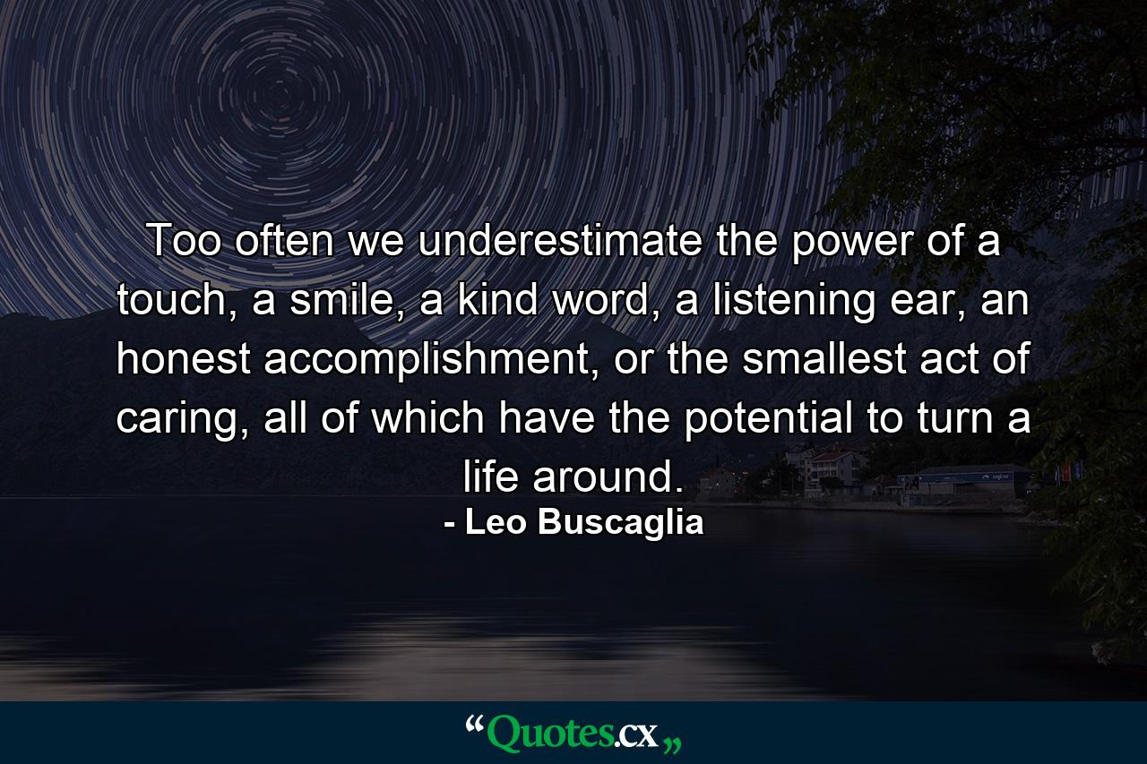 Too often we underestimate the power of a touch, a smile, a kind word, a listening ear, an honest accomplishment, or the smallest act of caring, all of which have the potential to turn a life around. - Quote by Leo Buscaglia