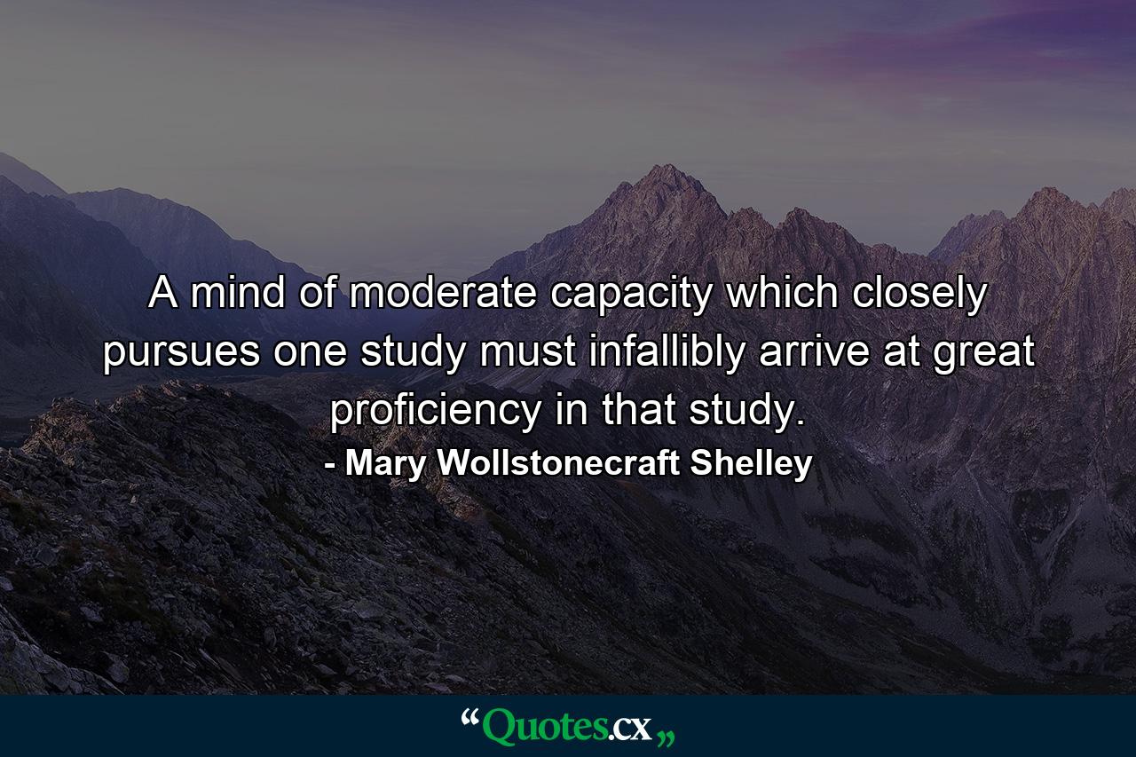 A mind of moderate capacity which closely pursues one study must infallibly arrive at great proficiency in that study. - Quote by Mary Wollstonecraft Shelley