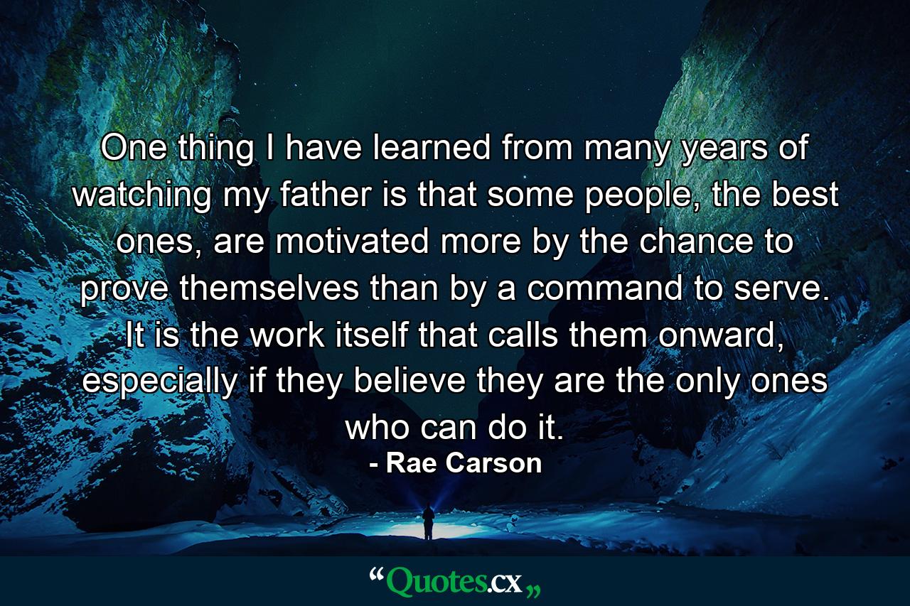 One thing I have learned from many years of watching my father is that some people, the best ones, are motivated more by the chance to prove themselves than by a command to serve. It is the work itself that calls them onward, especially if they believe they are the only ones who can do it. - Quote by Rae Carson