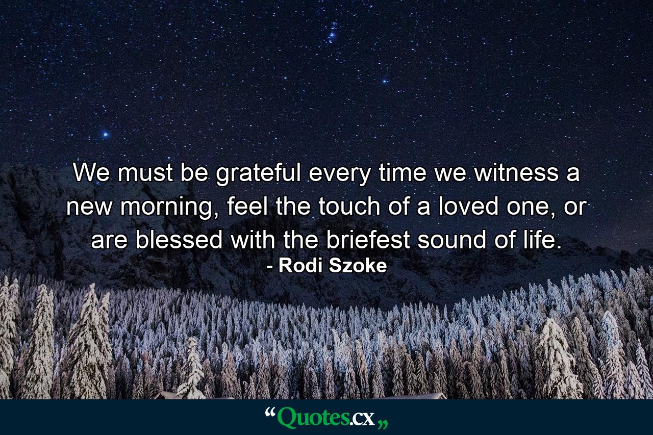 We must be grateful every time we witness a new morning, feel the touch of a loved one, or are blessed with the briefest sound of life. - Quote by Rodi Szoke