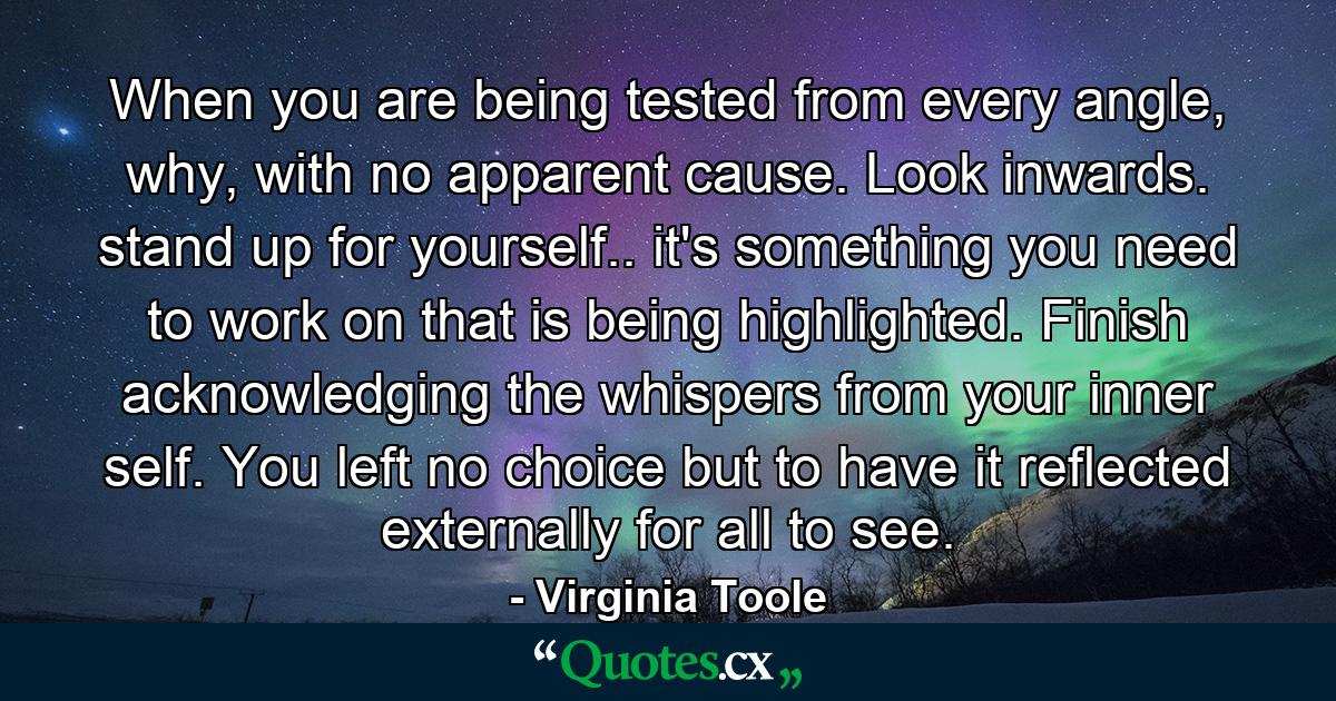 When you are being tested from every angle, why, with no apparent cause. Look inwards. stand up for yourself.. it's something you need to work on that is being highlighted. Finish acknowledging the whispers from your inner self. You left no choice but to have it reflected externally for all to see. - Quote by Virginia Toole