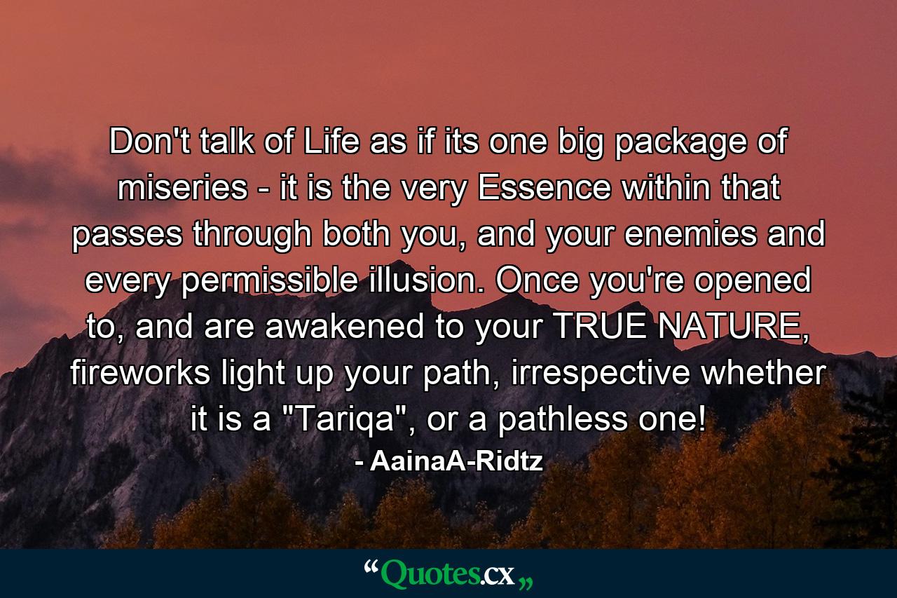 Don't talk of Life as if its one big package of miseries - it is the very Essence within that passes through both you, and your enemies and every permissible illusion. Once you're opened to, and are awakened to your TRUE NATURE, fireworks light up your path, irrespective whether it is a 