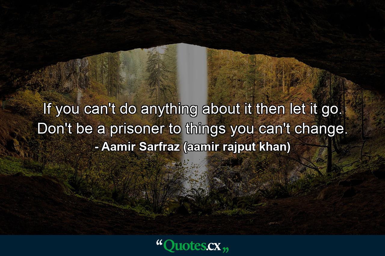 If you can't do anything about it then let it go. Don't be a prisoner to things you can't change. - Quote by Aamir Sarfraz (aamir rajput khan)