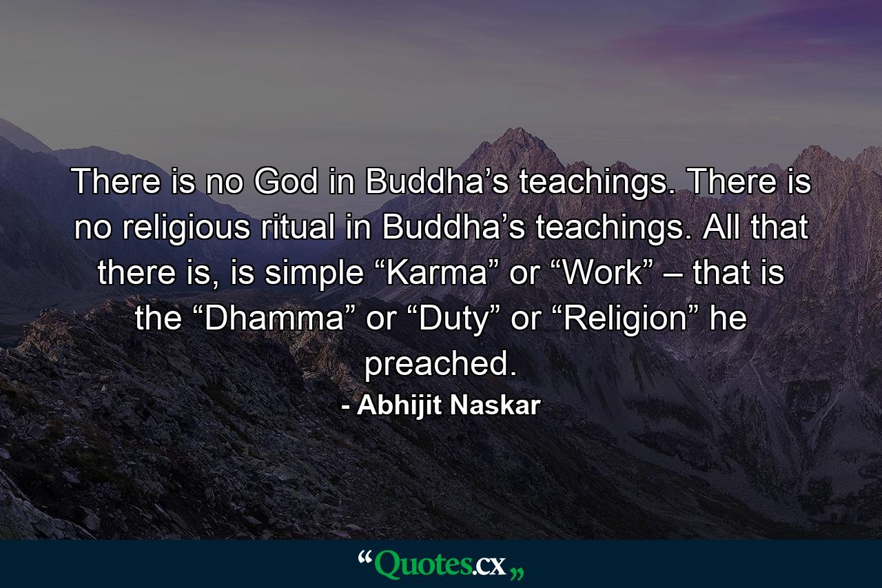 There is no God in Buddha’s teachings. There is no religious ritual in Buddha’s teachings. All that there is, is simple “Karma” or “Work” – that is the “Dhamma” or “Duty” or “Religion” he preached. - Quote by Abhijit Naskar