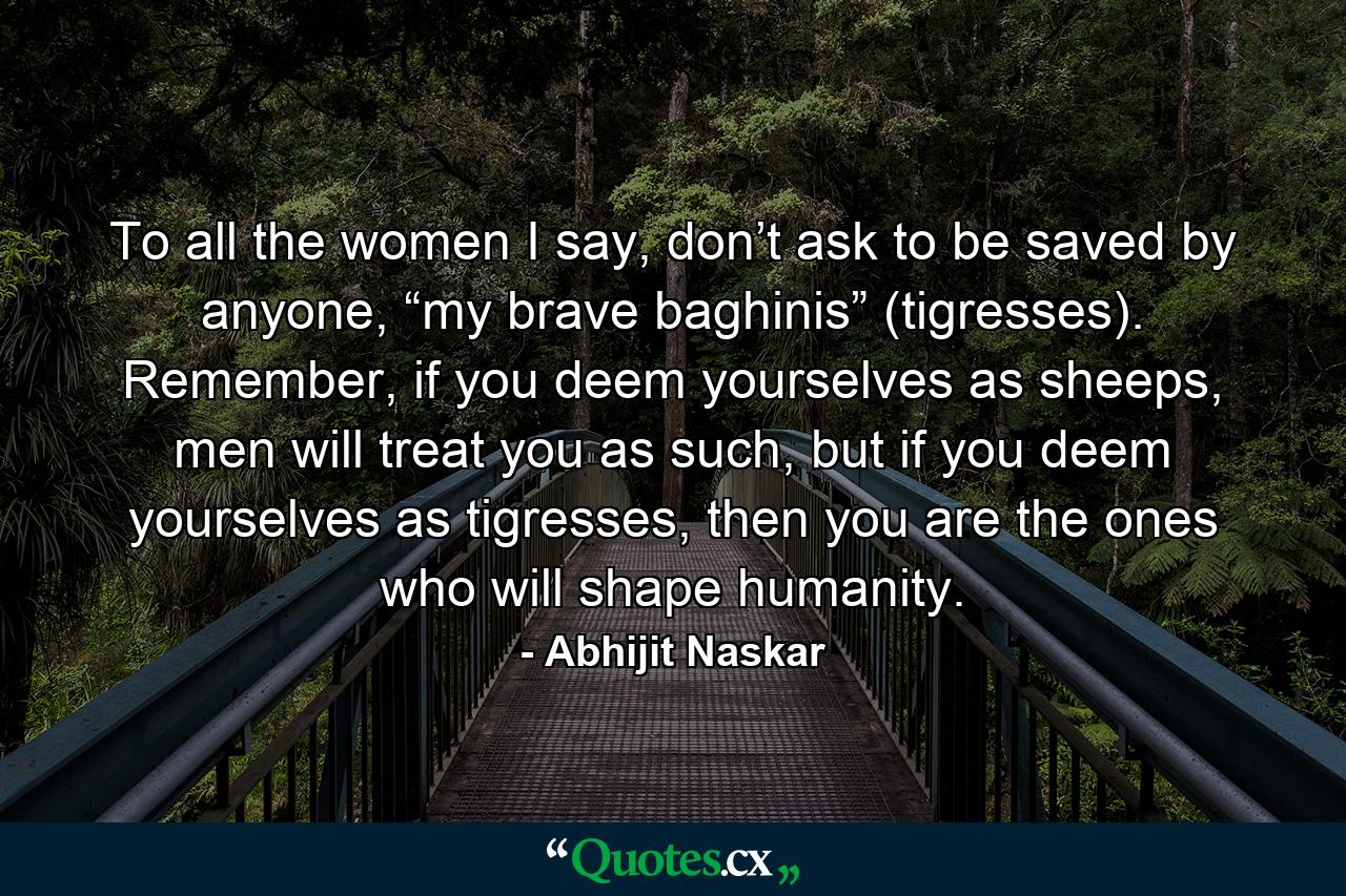 To all the women I say, don’t ask to be saved by anyone, “my brave baghinis” (tigresses). Remember, if you deem yourselves as sheeps, men will treat you as such, but if you deem yourselves as tigresses, then you are the ones who will shape humanity. - Quote by Abhijit Naskar