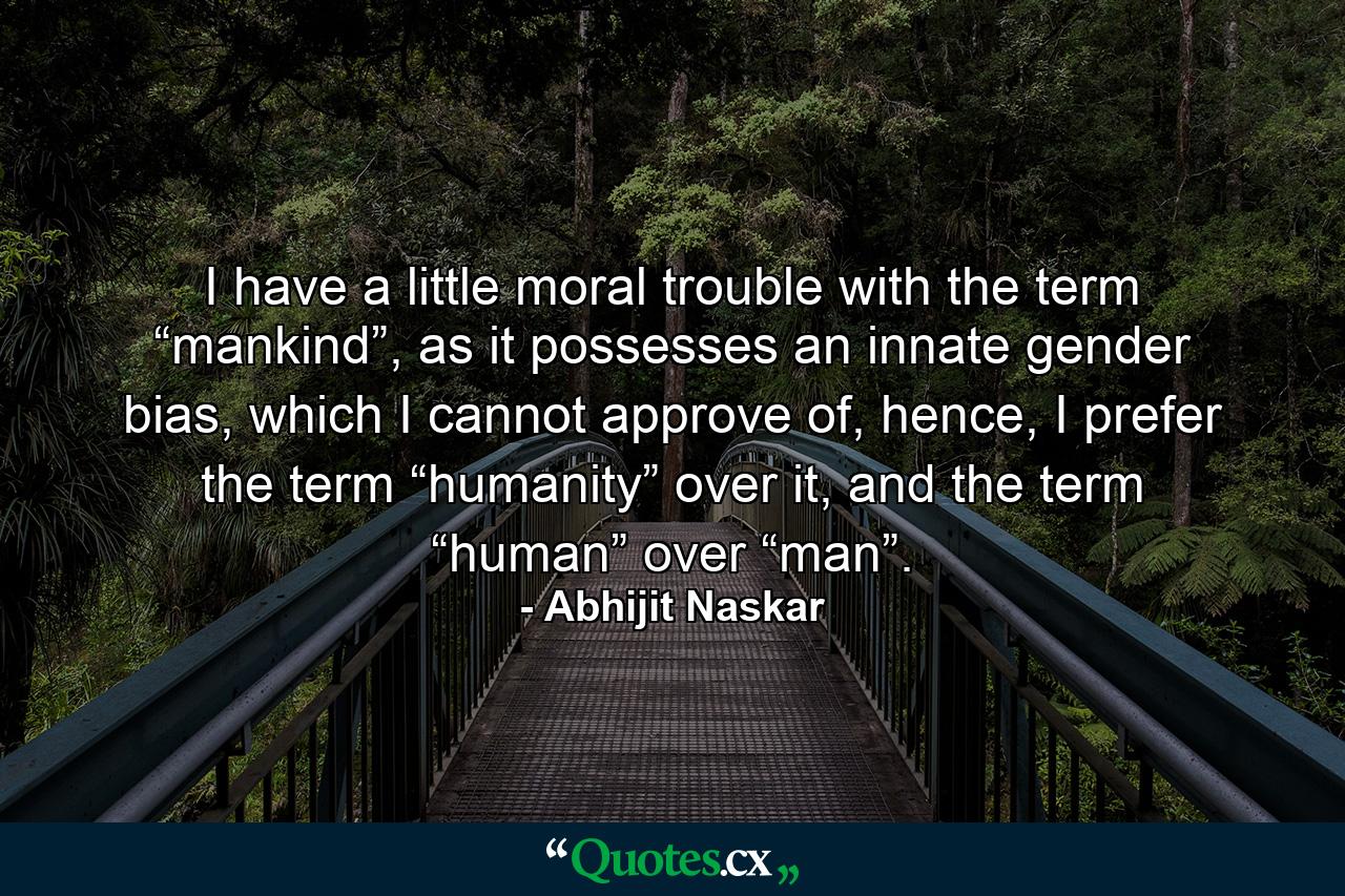 I have a little moral trouble with the term “mankind”, as it possesses an innate gender bias, which I cannot approve of, hence, I prefer the term “humanity” over it, and the term “human” over “man”. - Quote by Abhijit Naskar