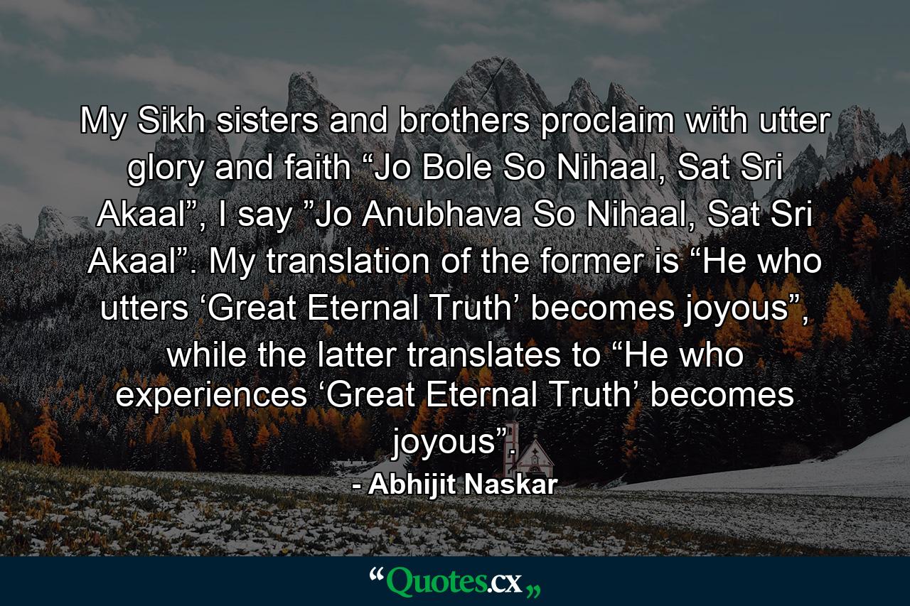 My Sikh sisters and brothers proclaim with utter glory and faith “Jo Bole So Nihaal, Sat Sri Akaal”, I say ”Jo Anubhava So Nihaal, Sat Sri Akaal”. My translation of the former is “He who utters ‘Great Eternal Truth’ becomes joyous”, while the latter translates to “He who experiences ‘Great Eternal Truth’ becomes joyous”. - Quote by Abhijit Naskar