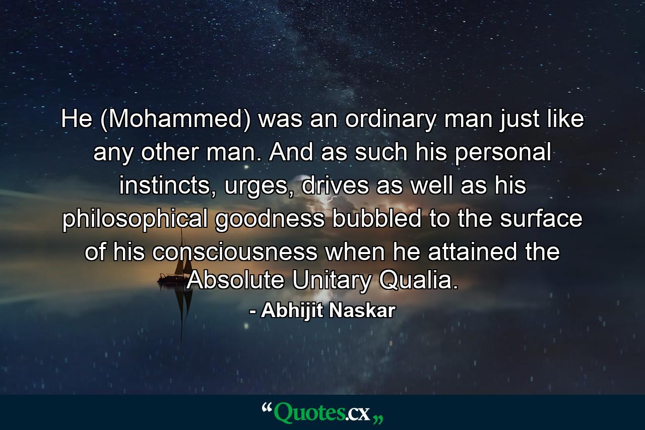 He (Mohammed) was an ordinary man just like any other man. And as such his personal instincts, urges, drives as well as his philosophical goodness bubbled to the surface of his consciousness when he attained the Absolute Unitary Qualia. - Quote by Abhijit Naskar