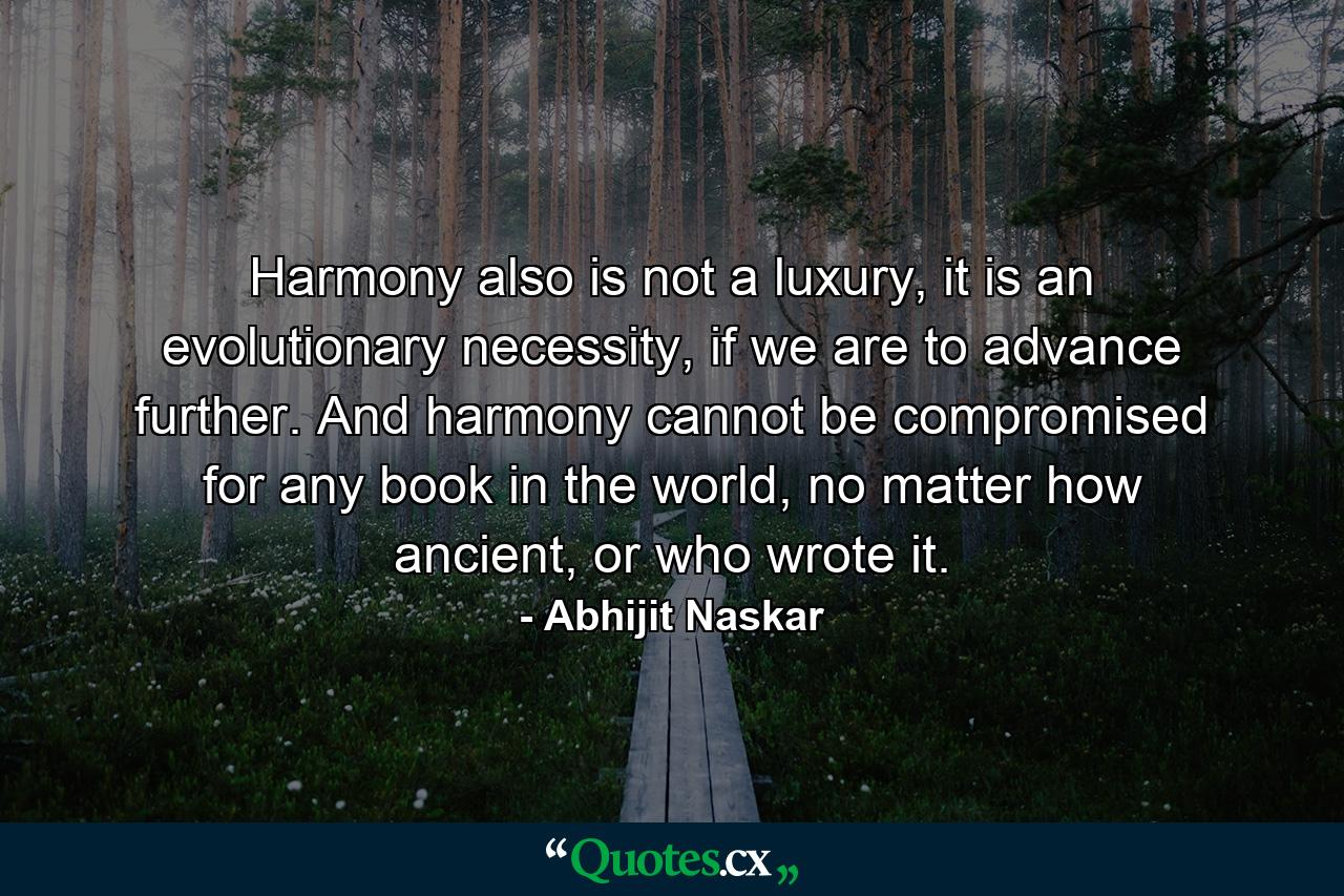 Harmony also is not a luxury, it is an evolutionary necessity, if we are to advance further. And harmony cannot be compromised for any book in the world, no matter how ancient, or who wrote it. - Quote by Abhijit Naskar