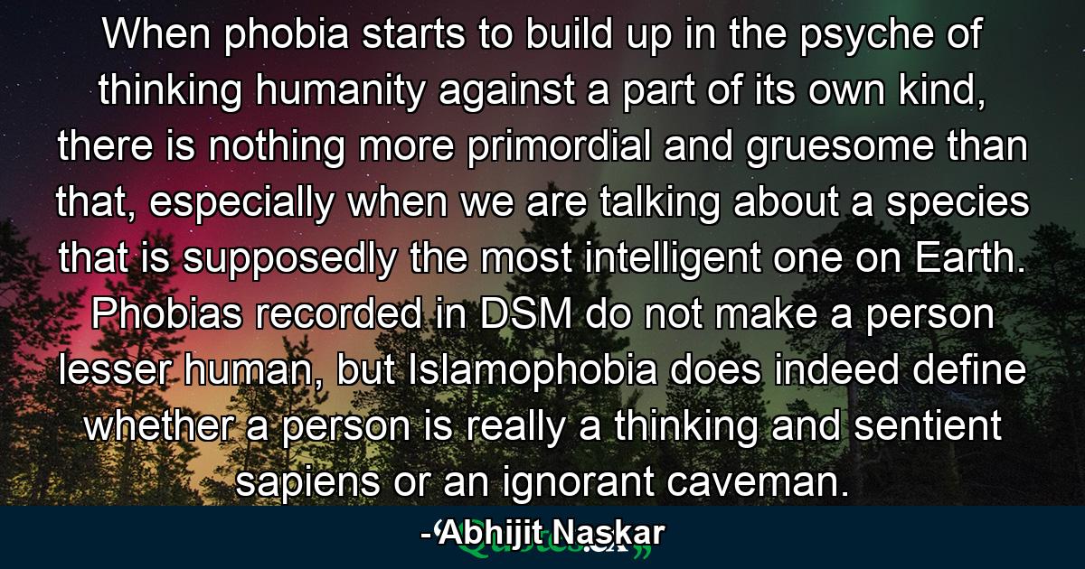 When phobia starts to build up in the psyche of thinking humanity against a part of its own kind, there is nothing more primordial and gruesome than that, especially when we are talking about a species that is supposedly the most intelligent one on Earth. Phobias recorded in DSM do not make a person lesser human, but Islamophobia does indeed define whether a person is really a thinking and sentient sapiens or an ignorant caveman. - Quote by Abhijit Naskar