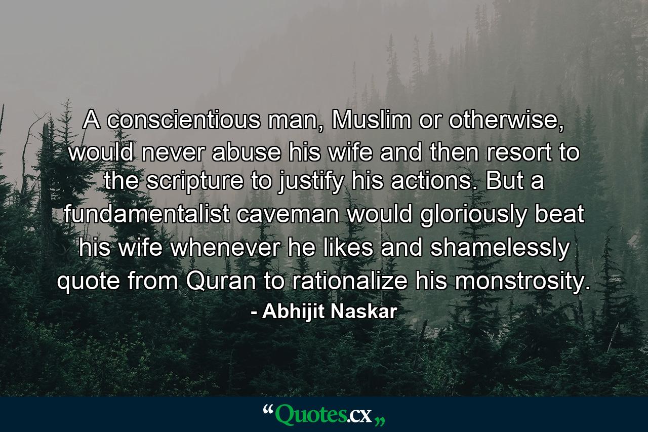 A conscientious man, Muslim or otherwise, would never abuse his wife and then resort to the scripture to justify his actions. But a fundamentalist caveman would gloriously beat his wife whenever he likes and shamelessly quote from Quran to rationalize his monstrosity. - Quote by Abhijit Naskar