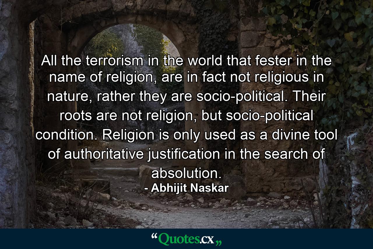 All the terrorism in the world that fester in the name of religion, are in fact not religious in nature, rather they are socio-political. Their roots are not religion, but socio-political condition. Religion is only used as a divine tool of authoritative justification in the search of absolution. - Quote by Abhijit Naskar