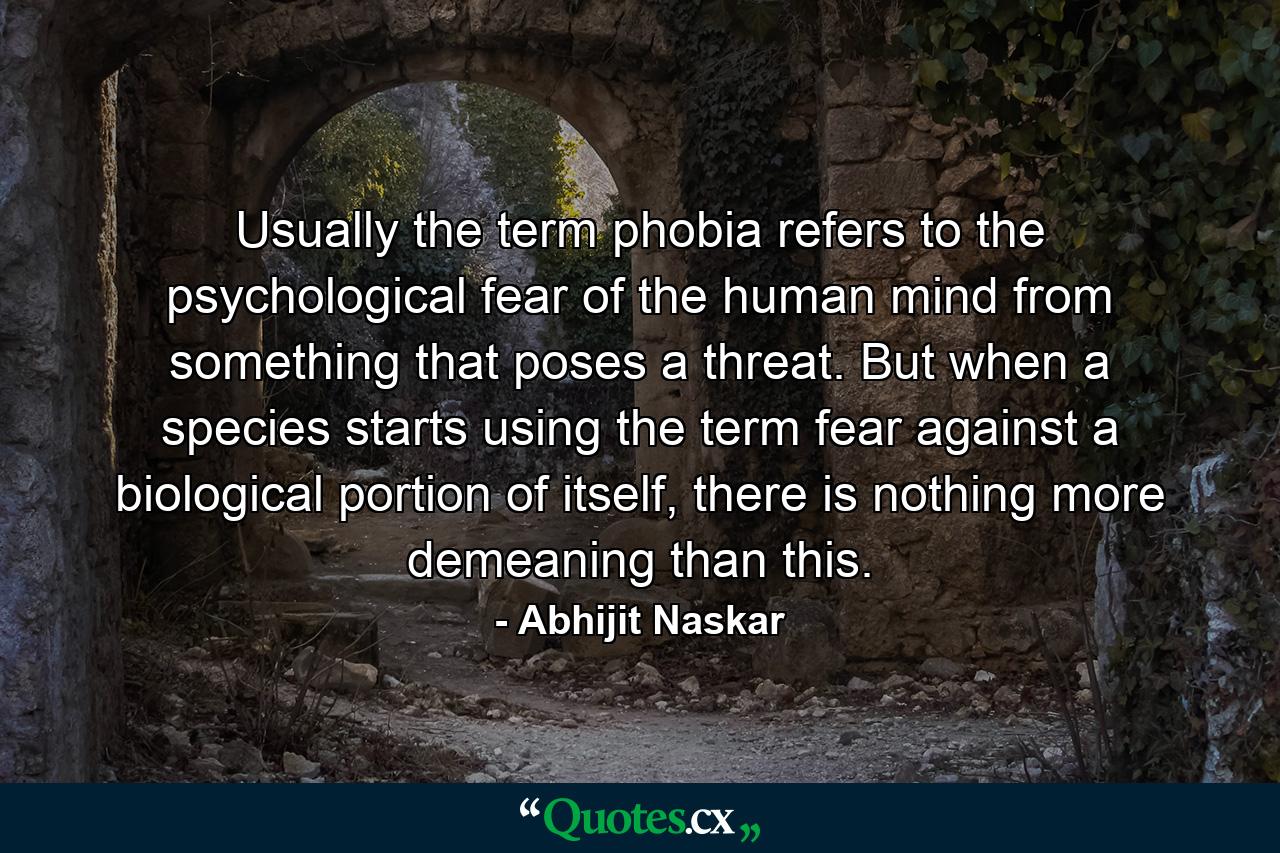 Usually the term phobia refers to the psychological fear of the human mind from something that poses a threat. But when a species starts using the term fear against a biological portion of itself, there is nothing more demeaning than this. - Quote by Abhijit Naskar