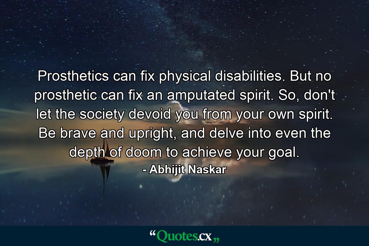 Prosthetics can fix physical disabilities. But no prosthetic can fix an amputated spirit. So, don't let the society devoid you from your own spirit. Be brave and upright, and delve into even the depth of doom to achieve your goal. - Quote by Abhijit Naskar