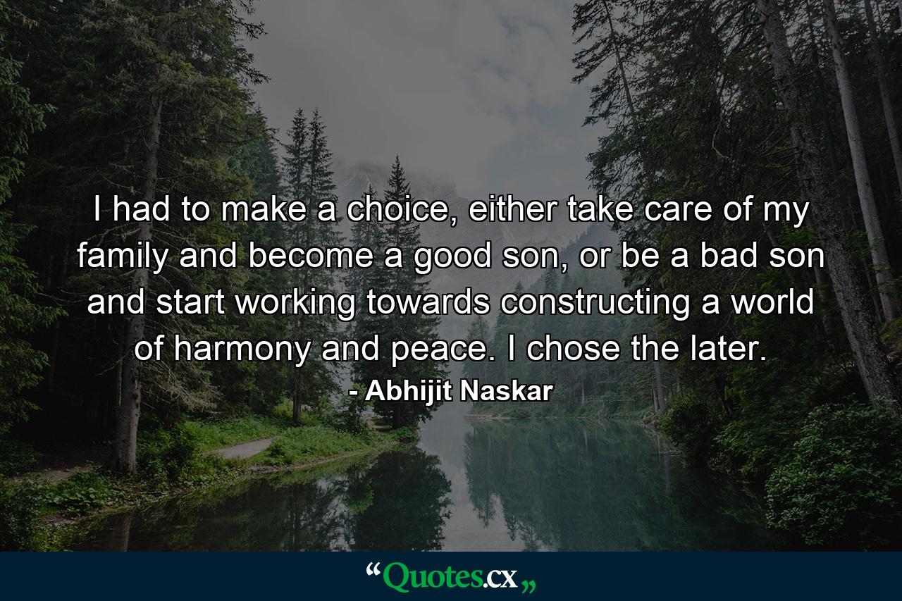 I had to make a choice, either take care of my family and become a good son, or be a bad son and start working towards constructing a world of harmony and peace. I chose the later. - Quote by Abhijit Naskar