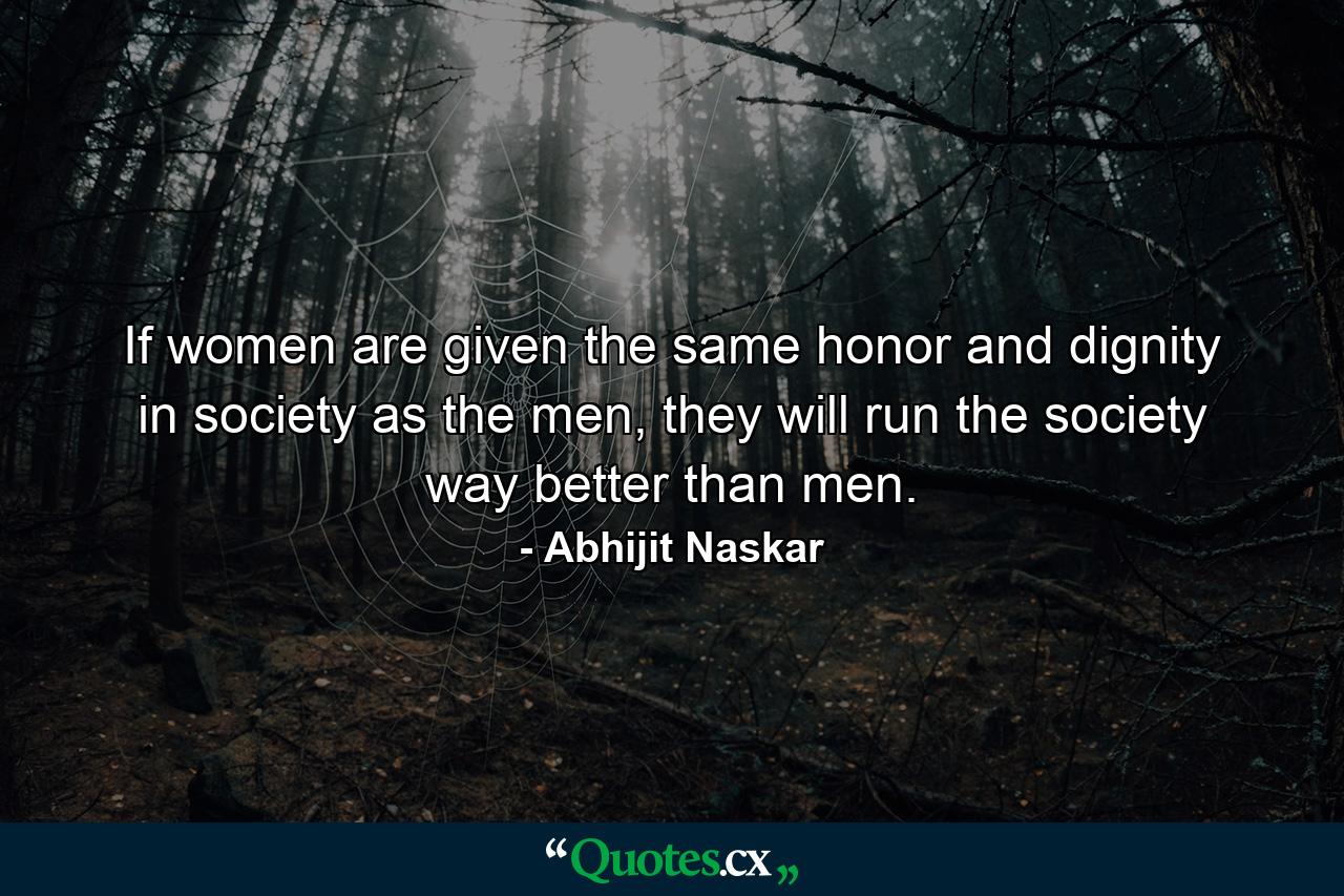 If women are given the same honor and dignity in society as the men, they will run the society way better than men. - Quote by Abhijit Naskar