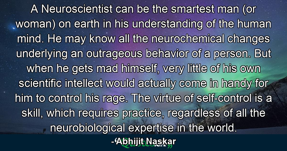 A Neuroscientist can be the smartest man (or woman) on earth in his understanding of the human mind. He may know all the neurochemical changes underlying an outrageous behavior of a person. But when he gets mad himself, very little of his own scientific intellect would actually come in handy for him to control his rage. The virtue of self-control is a skill, which requires practice, regardless of all the neurobiological expertise in the world. - Quote by Abhijit Naskar