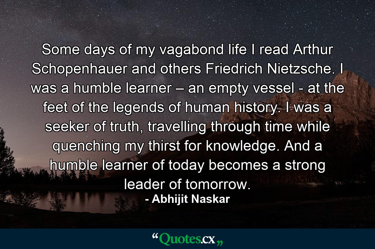 Some days of my vagabond life I read Arthur Schopenhauer and others Friedrich Nietzsche. I was a humble learner – an empty vessel - at the feet of the legends of human history. I was a seeker of truth, travelling through time while quenching my thirst for knowledge. And a humble learner of today becomes a strong leader of tomorrow. - Quote by Abhijit Naskar