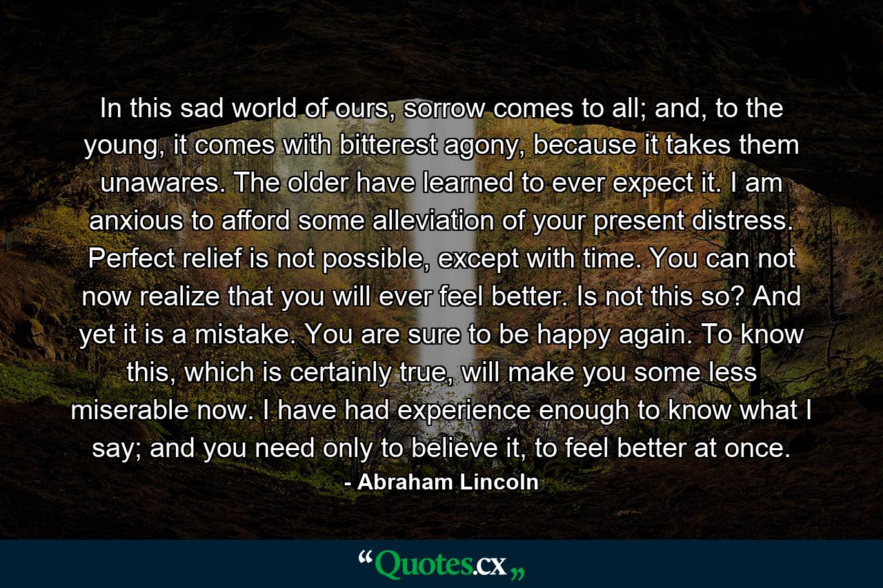 In this sad world of ours, sorrow comes to all; and, to the young, it comes with bitterest agony, because it takes them unawares. The older have learned to ever expect it. I am anxious to afford some alleviation of your present distress. Perfect relief is not possible, except with time. You can not now realize that you will ever feel better. Is not this so? And yet it is a mistake. You are sure to be happy again. To know this, which is certainly true, will make you some less miserable now. I have had experience enough to know what I say; and you need only to believe it, to feel better at once. - Quote by Abraham Lincoln