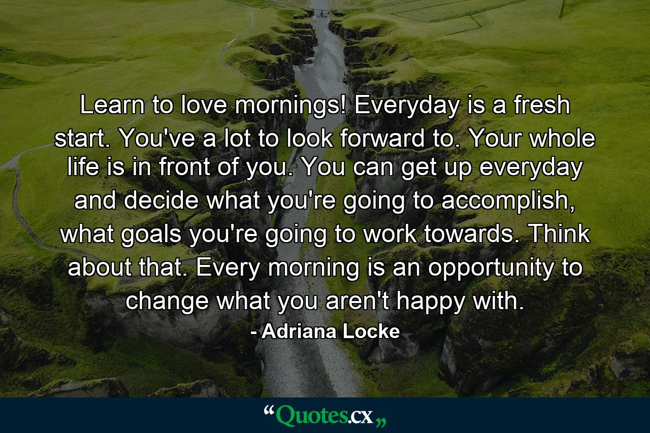 Learn to love mornings! Everyday is a fresh start. You've a lot to look forward to. Your whole life is in front of you. You can get up everyday and decide what you're going to accomplish, what goals you're going to work towards. Think about that. Every morning is an opportunity to change what you aren't happy with. - Quote by Adriana Locke