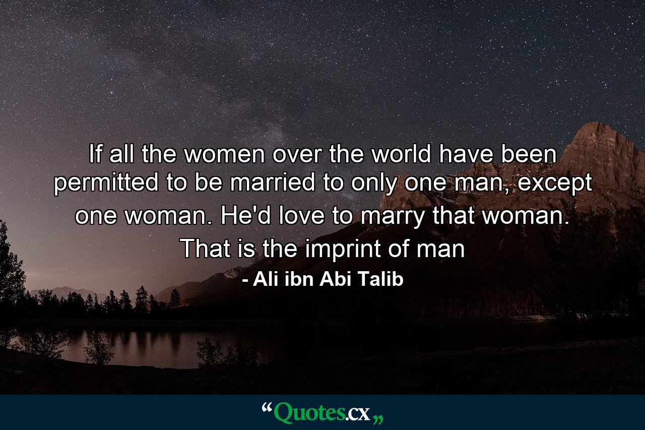 If all the women over the world have been permitted to be married to only one man, except one woman. He'd love to marry that woman. That is the imprint of man - Quote by Ali ibn Abi Talib