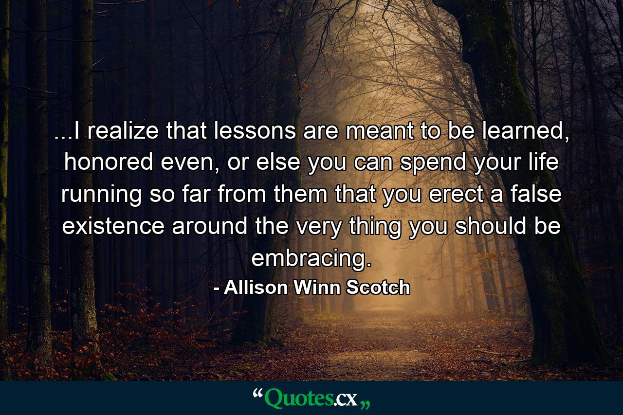 ...I realize that lessons are meant to be learned, honored even, or else you can spend your life running so far from them that you erect a false existence around the very thing you should be embracing. - Quote by Allison Winn Scotch