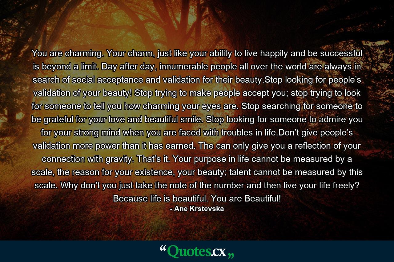 You are charming. Your charm, just like your ability to live happily and be successful is beyond a limit. Day after day, innumerable people all over the world are always in search of social acceptance and validation for their beauty.Stop looking for people’s validation of your beauty! Stop trying to make people accept you; stop trying to look for someone to tell you how charming your eyes are. Stop searching for someone to be grateful for your love and beautiful smile. Stop looking for someone to admire you for your strong mind when you are faced with troubles in life.Don’t give people’s validation more power than it has earned. The can only give you a reflection of your connection with gravity. That’s it. Your purpose in life cannot be measured by a scale, the reason for your existence, your beauty; talent cannot be measured by this scale. Why don’t you just take the note of the number and then live your life freely? Because life is beautiful. You are Beautiful! - Quote by Ane Krstevska