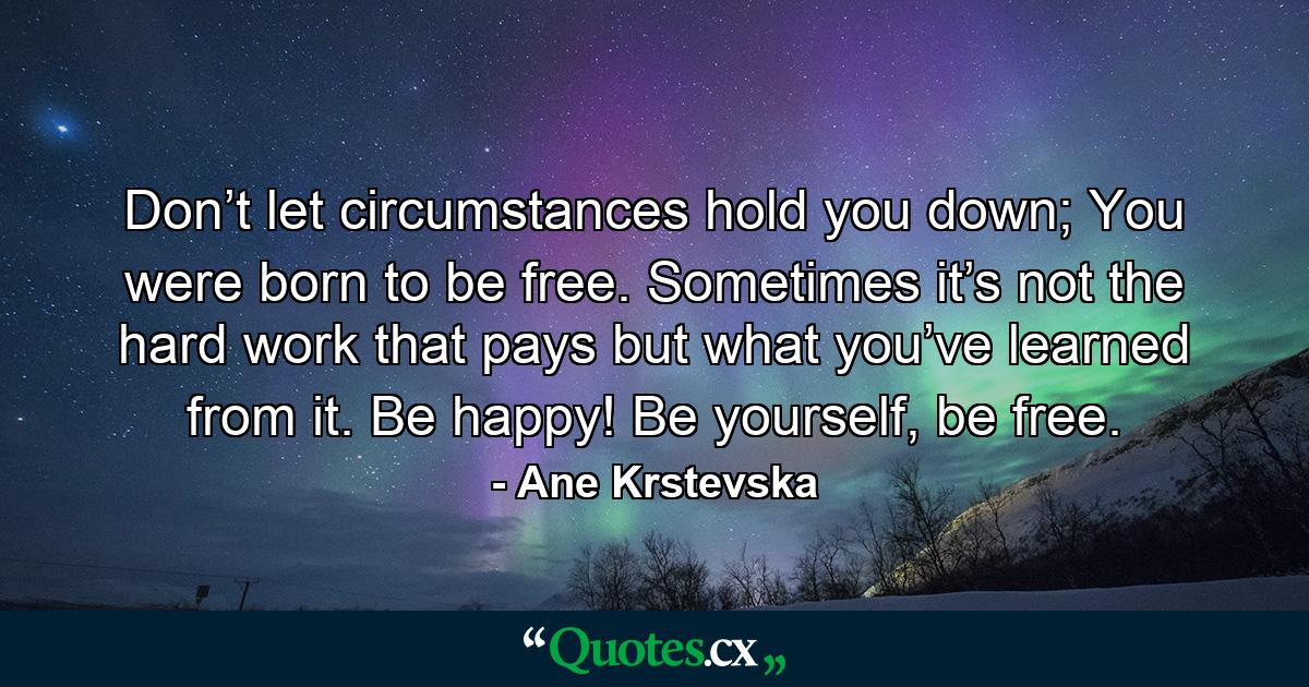 Don’t let circumstances hold you down; You were born to be free. Sometimes it’s not the hard work that pays but what you’ve learned from it. Be happy! Be yourself, be free. - Quote by Ane Krstevska