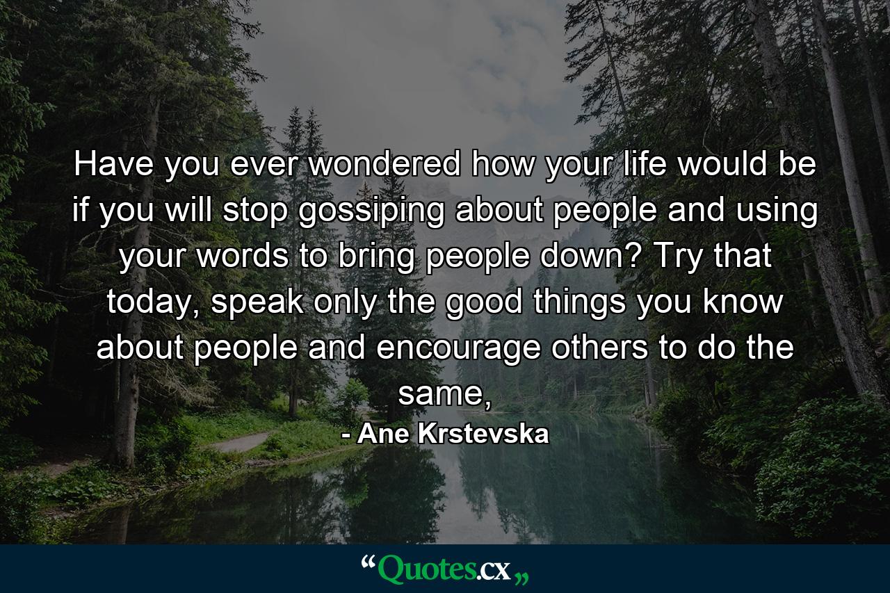 Have you ever wondered how your life would be if you will stop gossiping about people and using your words to bring people down? Try that today, speak only the good things you know about people and encourage others to do the same, - Quote by Ane Krstevska