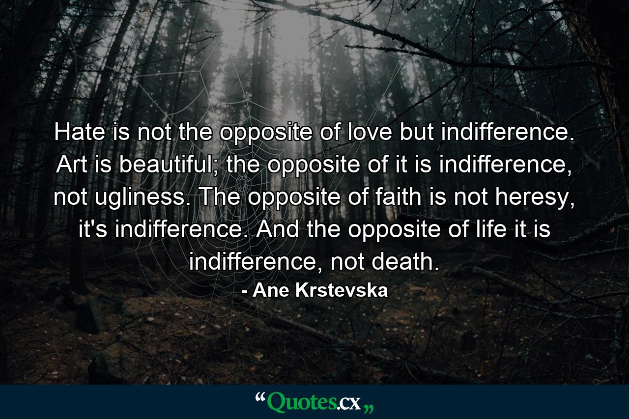 Hate is not the opposite of love but indifference. Art is beautiful; the opposite of it is indifference, not ugliness. The opposite of faith is not heresy, it's indifference. And the opposite of life it is indifference, not death. - Quote by Ane Krstevska