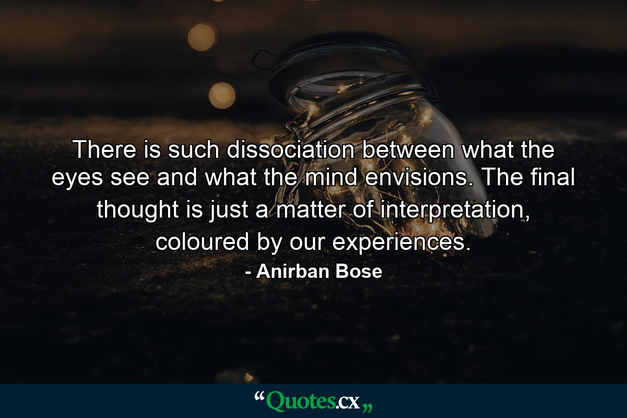 There is such dissociation between what the eyes see and what the mind envisions. The final thought is just a matter of interpretation, coloured by our experiences. - Quote by Anirban Bose